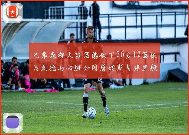 杰弗森称文班若能砍下30分12篮板马刺抢七必胜如同詹姆斯与库里般出色