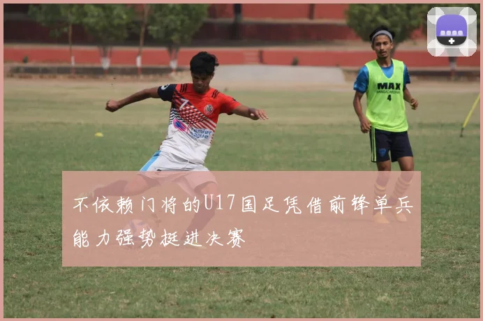 不依赖门将的U17国足凭借前锋单兵能力强势挺进决赛