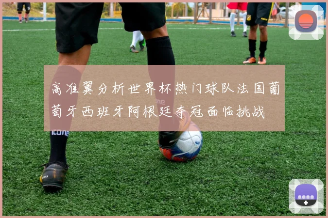 高准翼分析世界杯热门球队法国葡萄牙西班牙阿根廷夺冠面临挑战