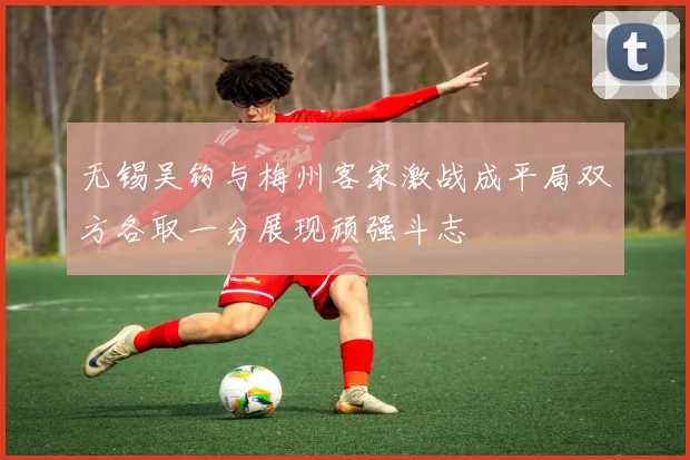 无锡吴钩与梅州客家激战成平局双方各取一分展现顽强斗志