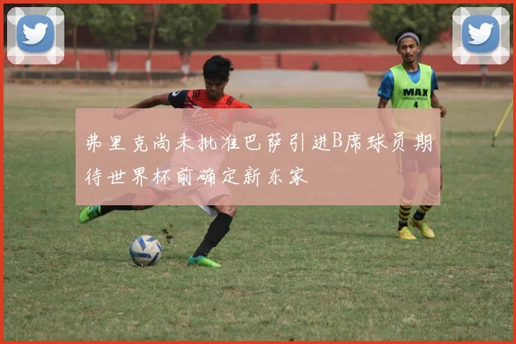弗里克尚未批准巴萨引进B席球员期待世界杯前确定新东家
