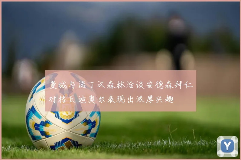 曼城与诺丁汉森林洽谈安德森拜仁对格瓦迪奥尔表现出浓厚兴趣