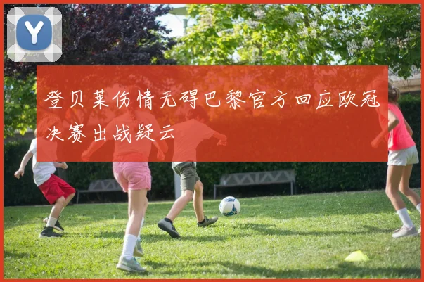 登贝莱伤情无碍巴黎官方回应欧冠决赛出战疑云