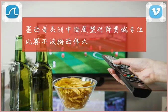 墨西哥美洲中场展望对阵费城专注比赛不谈梅西伟大