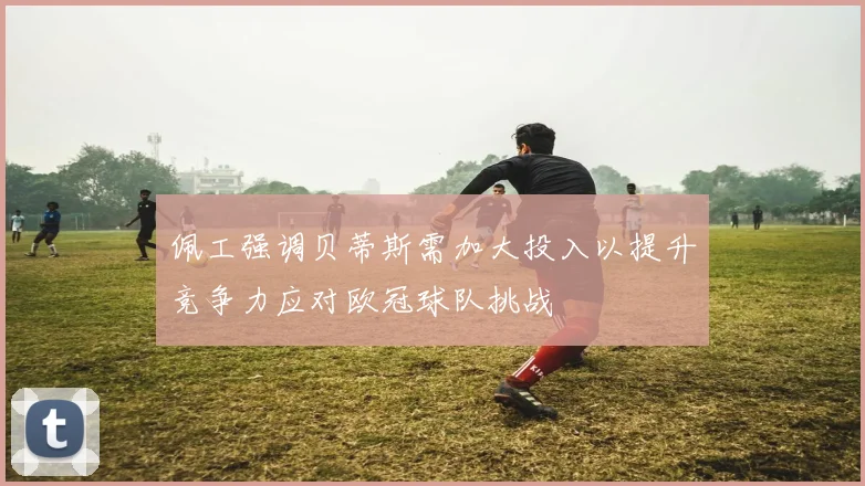 佩工强调贝蒂斯需加大投入以提升竞争力应对欧冠球队挑战