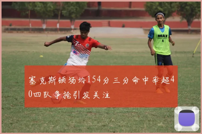 塞克斯顿场均154分三分命中率超40四队争抢引发关注